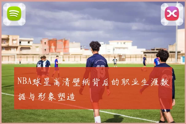 NBA球星高清壁纸背后的职业生涯数据与形象塑造