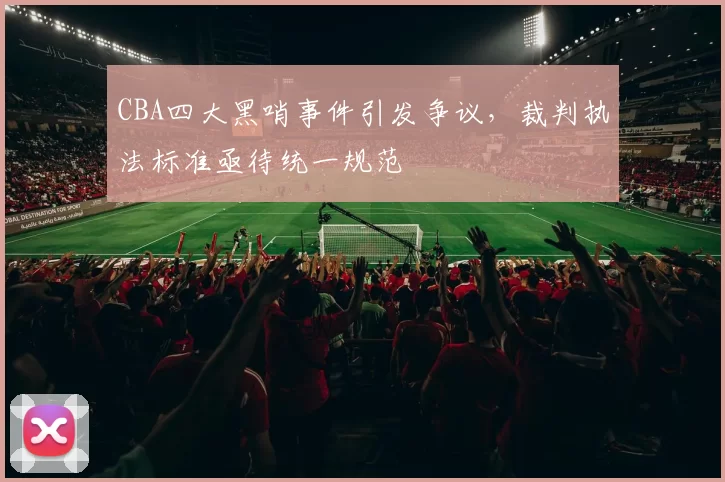 CBA四大黑哨事件引发争议,裁判执法标准亟待统一规范
