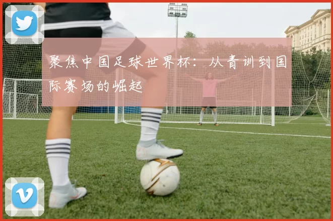 聚焦中国足球世界杯:从青训到国际赛场的崛起