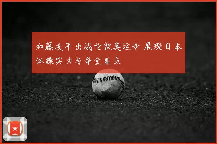 加藤凌平出战伦敦奥运会 展现日本体操实力与争金看点
