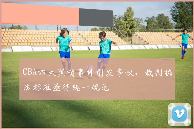 CBA四大黑哨事件引发争议，裁判执法标准亟待统一规范