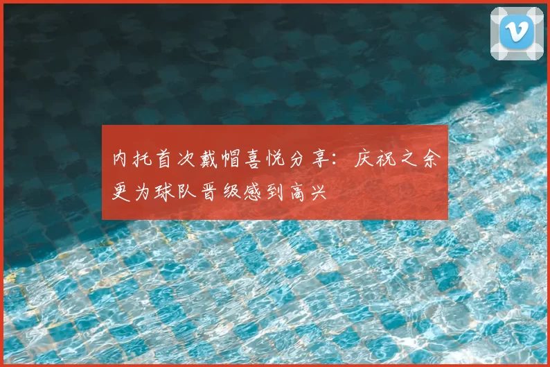 内托首次戴帽喜悦分享:庆祝之余更为球队晋级感到高兴