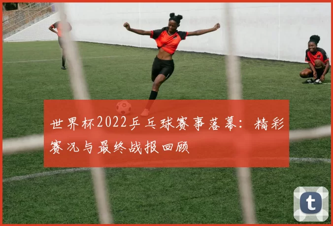 世界杯2022乒乓球赛事落幕:精彩赛况与最终战报回顾