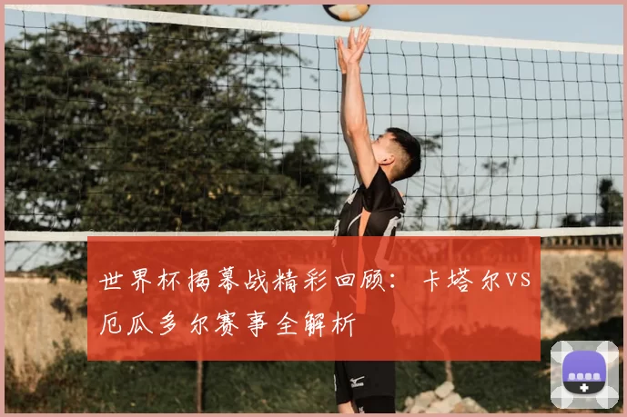 世界杯揭幕战精彩回顾:卡塔尔vs厄瓜多尔赛事全解析