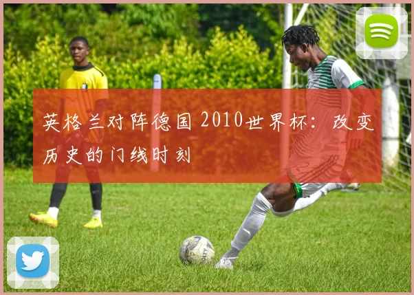 英格兰对阵德国 2010世界杯:改变历史的门线时刻