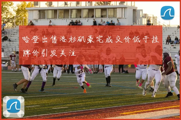 哈登出售洛杉矶豪宅成交价低于挂牌价引发关注