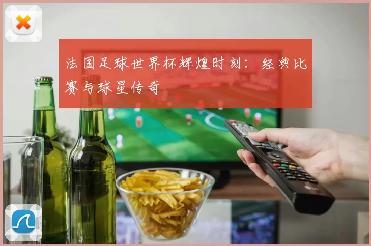 法国足球世界杯辉煌时刻：经典比赛与球星传奇