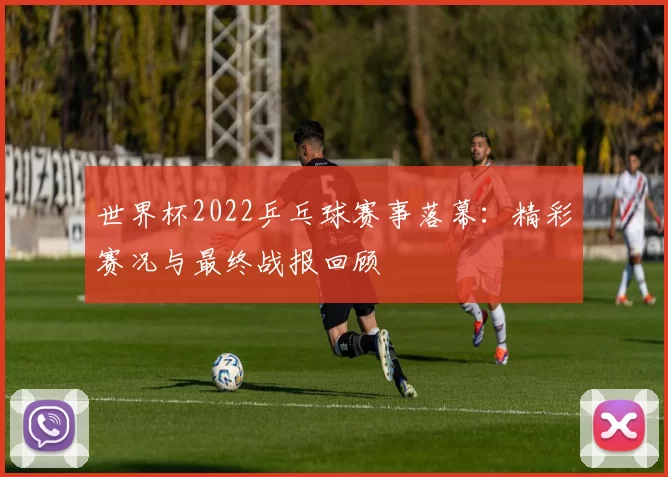 世界杯2022乒乓球赛事落幕:精彩赛况与最终战报回顾
