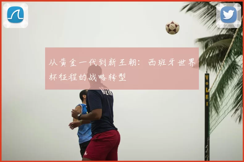从黄金一代到新王朝:西班牙世界杯征程的战略转型