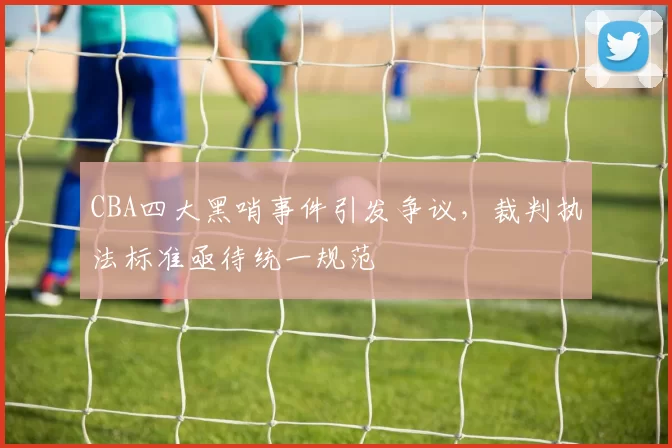 CBA四大黑哨事件引发争议,裁判执法标准亟待统一规范
