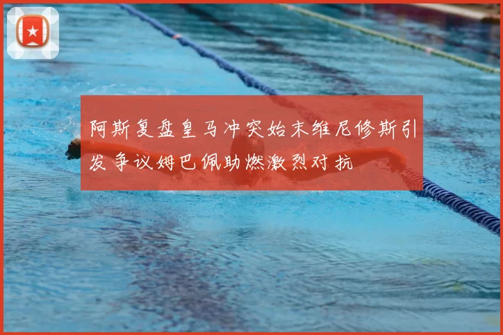 阿斯复盘皇马冲突始末维尼修斯引发争议姆巴佩助燃激烈对抗