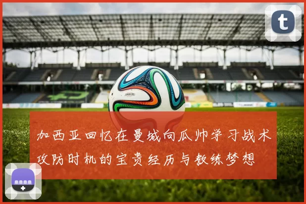 加西亚回忆在曼城向瓜帅学习战术攻防时机的宝贵经历与教练梦想