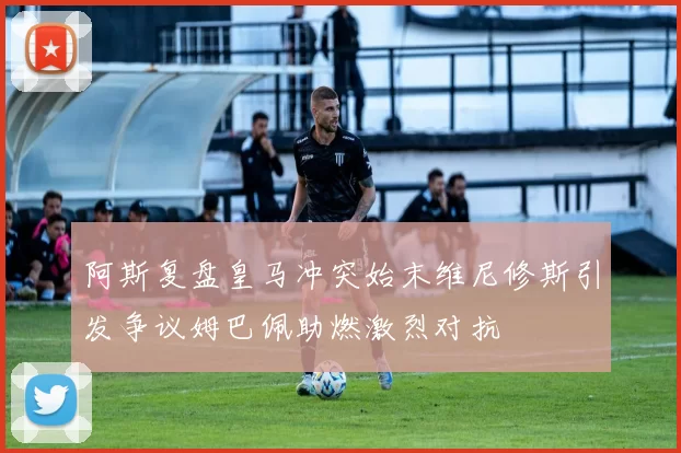 阿斯复盘皇马冲突始末维尼修斯引发争议姆巴佩助燃激烈对抗