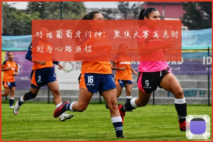 对话葡萄牙门神:聚焦大赛高光时刻与心路历程