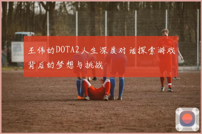 王伟的DOTA2人生深度对话探索游戏背后的梦想与挑战
