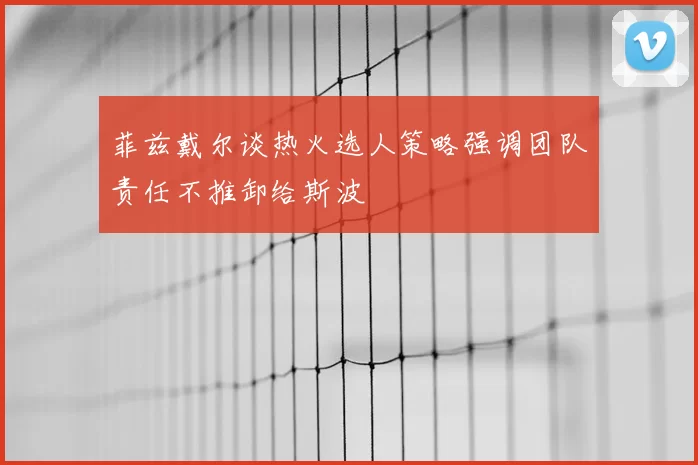 菲兹戴尔谈热火选人策略强调团队责任不推卸给斯波