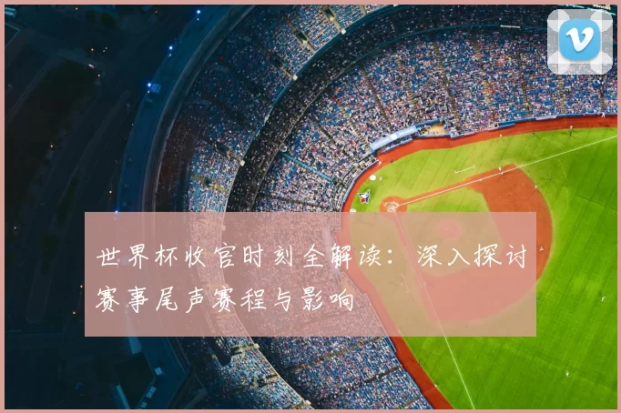 世界杯收官时刻全解读:深入探讨赛事尾声赛程与影响