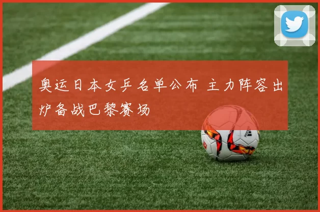 奥运日本女乒名单公布 主力阵容出炉备战巴黎赛场
