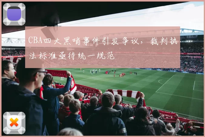 CBA四大黑哨事件引发争议,裁判执法标准亟待统一规范