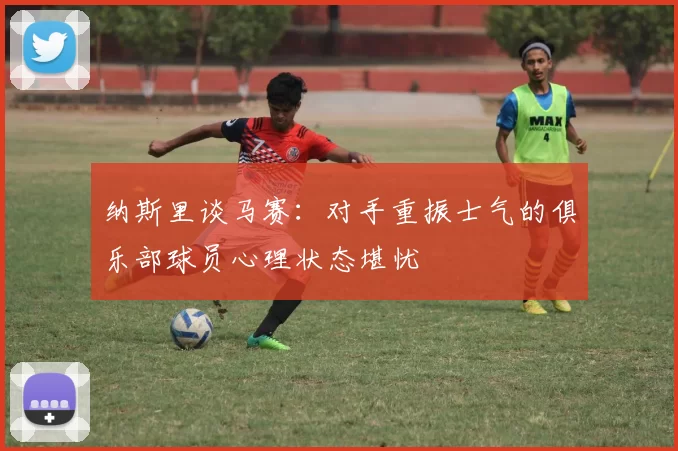 纳斯里谈马赛：对手重振士气的俱乐部球员心理状态堪忧
