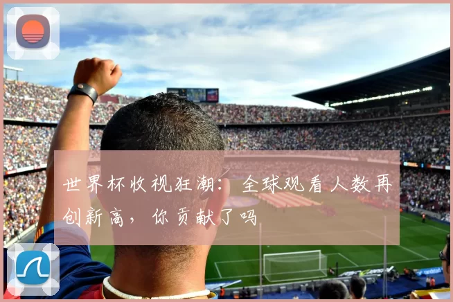 世界杯收视狂潮：全球观看人数再创新高，你贡献了吗