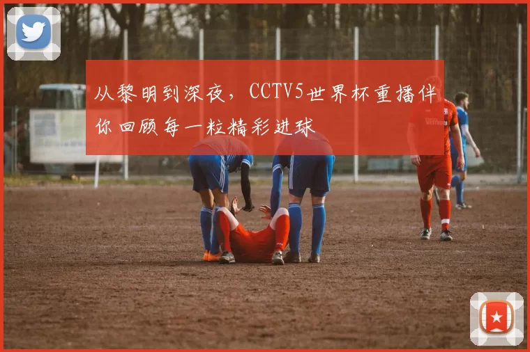 从黎明到深夜,CCTV5世界杯重播伴你回顾每一粒精彩进球