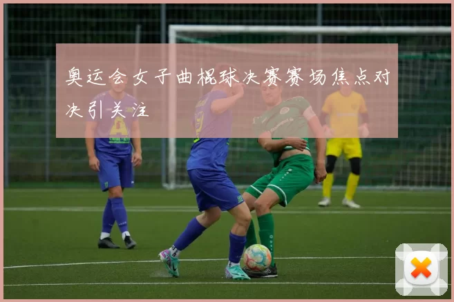 奥运会女子曲棍球决赛赛场焦点对决引关注