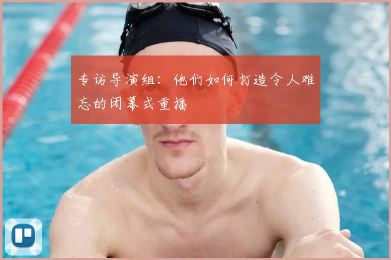 专访导演组:他们如何打造令人难忘的闭幕式重播