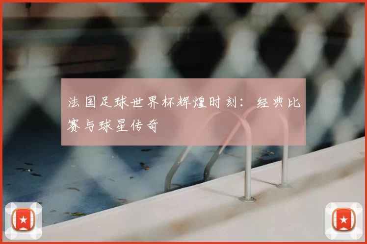 法国足球世界杯辉煌时刻:经典比赛与球星传奇