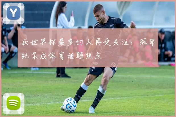 获世界杯最多的人再受关注,冠军纪录成体育话题焦点