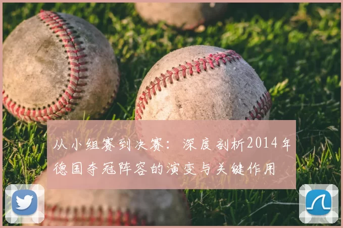 从小组赛到决赛：深度剖析2014年德国夺冠阵容的演变与关键作用