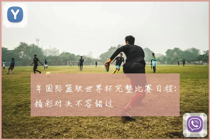 年国际篮联世界杯完整比赛日程：精彩对决不容错过