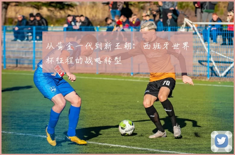 从黄金一代到新王朝:西班牙世界杯征程的战略转型