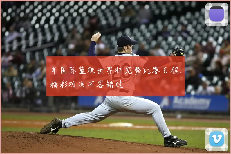 年国际篮联世界杯完整比赛日程:精彩对决不容错过