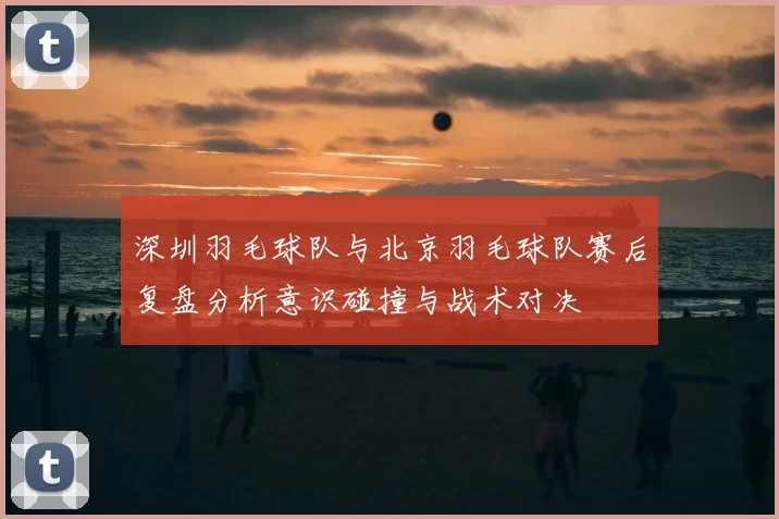 深圳羽毛球队与北京羽毛球队赛后复盘分析意识碰撞与战术对决