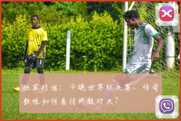 独家对话:今晚世界杯决赛,传奇教练如何看待终极对决?