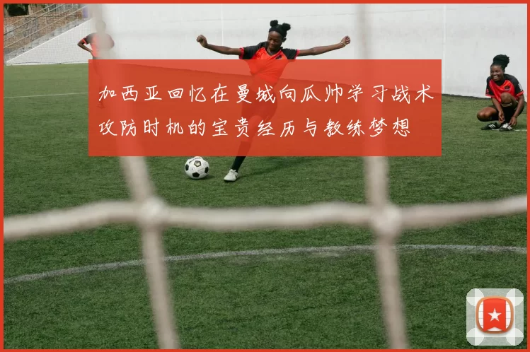 加西亚回忆在曼城向瓜帅学习战术攻防时机的宝贵经历与教练梦想