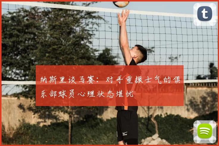 纳斯里谈马赛:对手重振士气的俱乐部球员心理状态堪忧