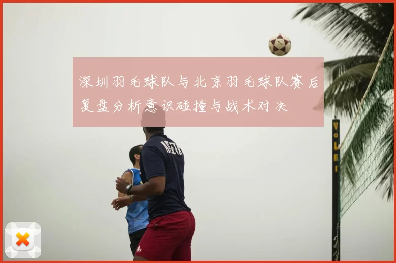 深圳羽毛球队与北京羽毛球队赛后复盘分析意识碰撞与战术对决