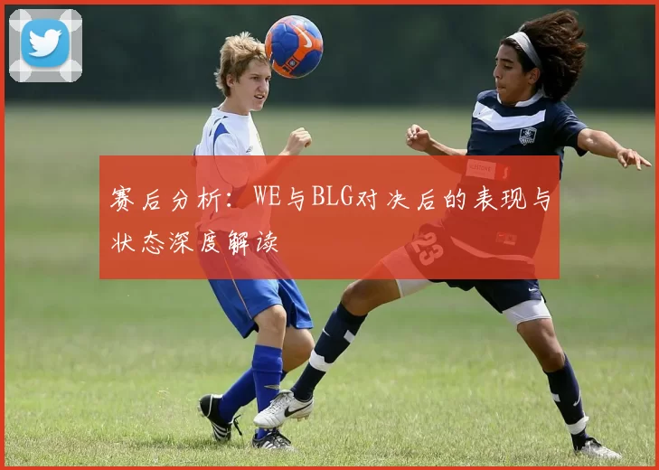 赛后分析:WE与BLG对决后的表现与状态深度解读