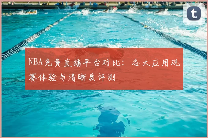 NBA免费直播平台对比:各大应用观赛体验与清晰度评测