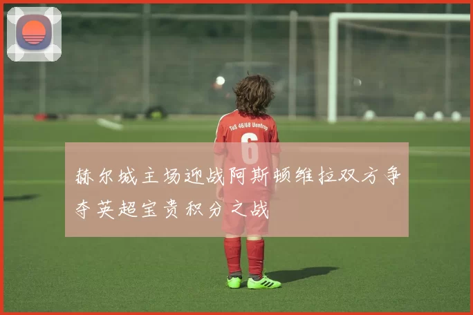赫尔城主场迎战阿斯顿维拉双方争夺英超宝贵积分之战