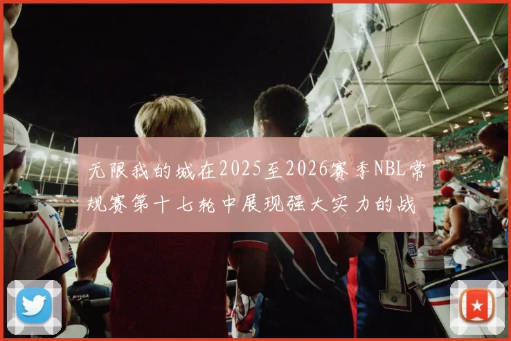 无限我的城在2025至2026赛季NBL常规赛第十七轮中展现强大实力的战报