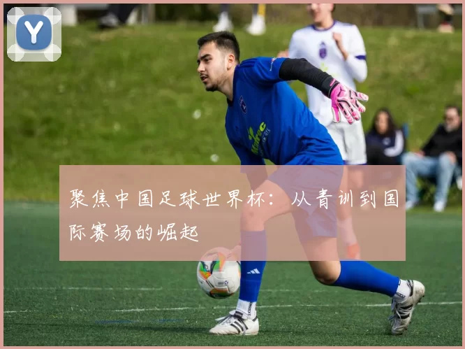 聚焦中国足球世界杯:从青训到国际赛场的崛起
