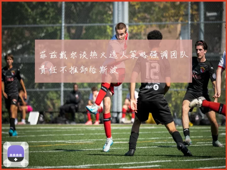 菲兹戴尔谈热火选人策略强调团队责任不推卸给斯波
