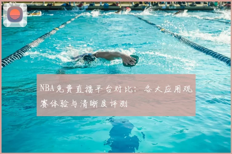 NBA免费直播平台对比:各大应用观赛体验与清晰度评测