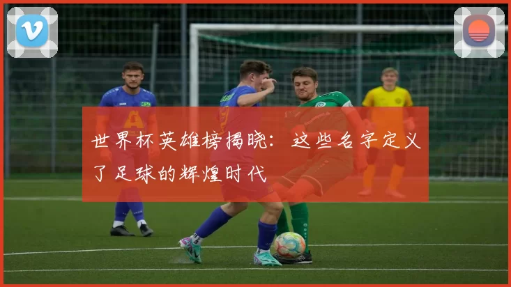 世界杯英雄榜揭晓：这些名字定义了足球的辉煌时代