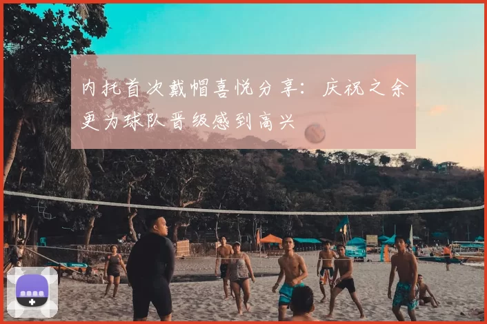 内托首次戴帽喜悦分享:庆祝之余更为球队晋级感到高兴