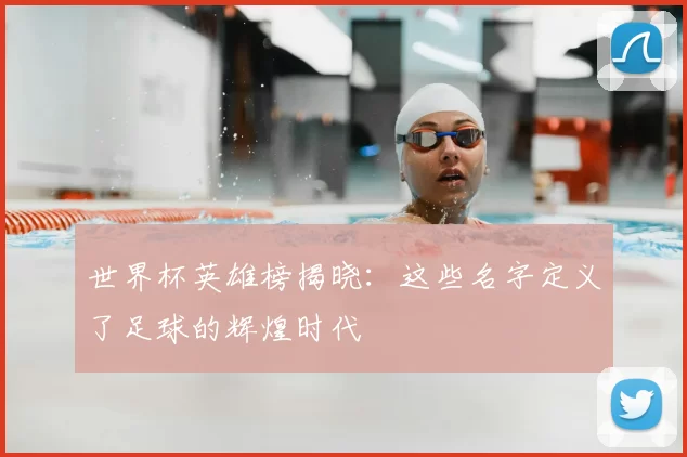 世界杯英雄榜揭晓:这些名字定义了足球的辉煌时代