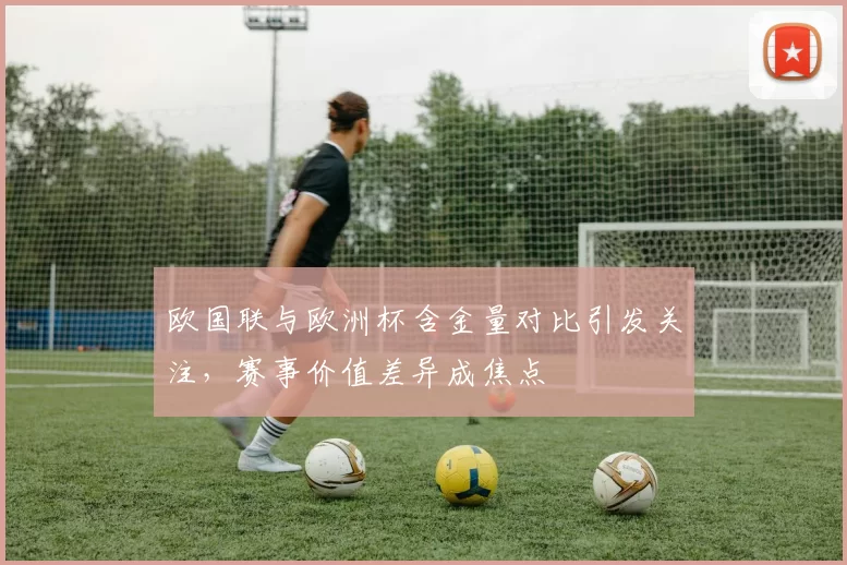 欧国联与欧洲杯含金量对比引发关注,赛事价值差异成焦点
